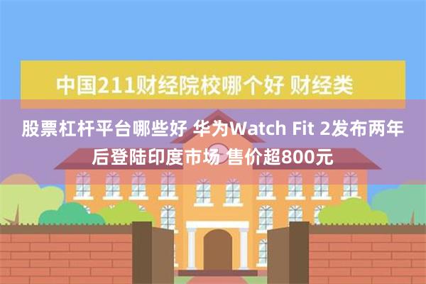 股票杠杆平台哪些好 华为Watch Fit 2发布两年后登陆印度市场 售价超800元