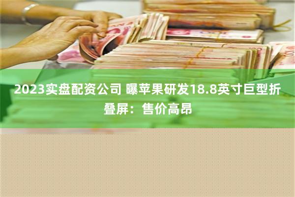 2023实盘配资公司 曝苹果研发18.8英寸巨型折叠屏：售价高昂