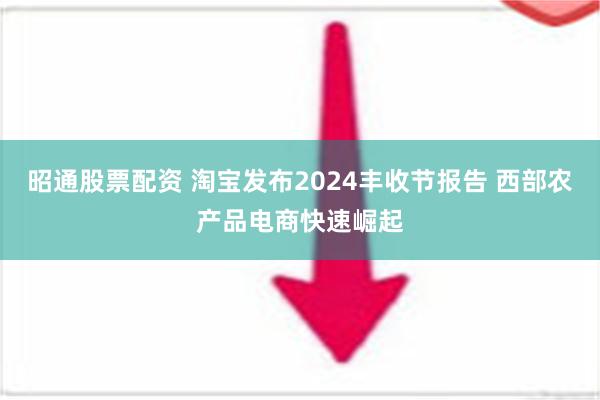 昭通股票配资 淘宝发布2024丰收节报告 西部农产品电商快速崛起