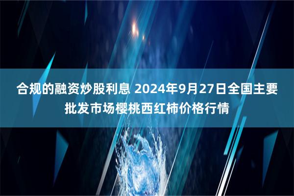 合规的融资炒股利息 2024年9月27日全国主要批发市场樱桃西红柿价格行情