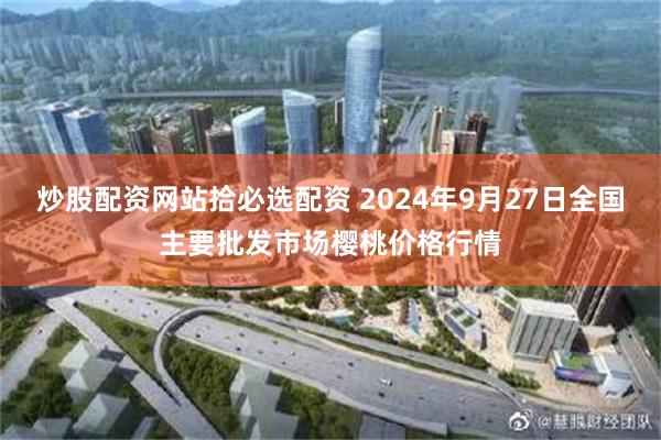 炒股配资网站拾必选配资 2024年9月27日全国主要批发市场樱桃价格行情