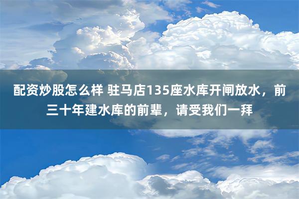 配资炒股怎么样 驻马店135座水库开闸放水，前三十年建水库的前辈，请受我们一拜