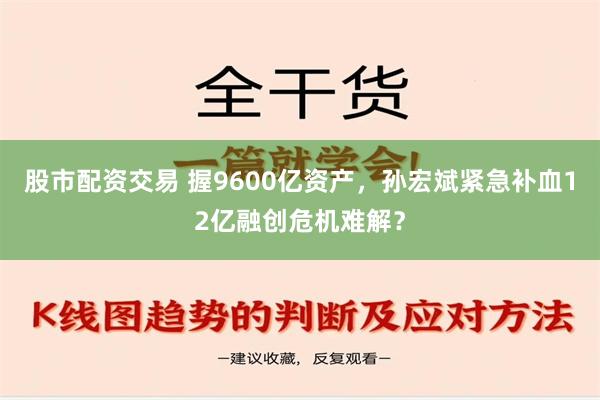 股市配资交易 握9600亿资产，孙宏斌紧急补血12亿融创危机难解？