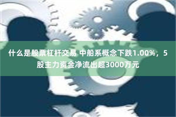 什么是股票杠杆交易 中船系概念下跌1.00%，5股主力资金净流出超3000万元