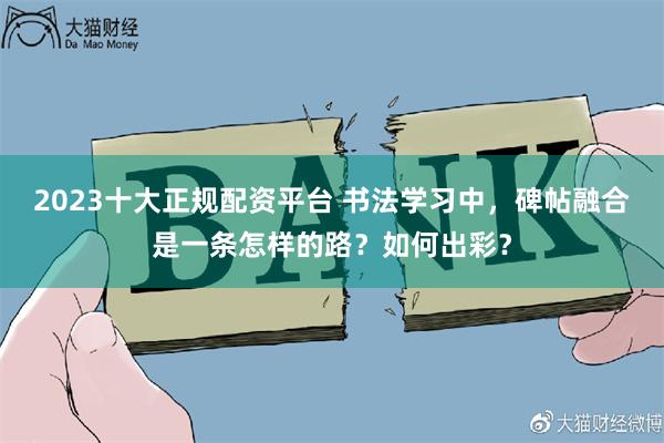 2023十大正规配资平台 书法学习中，碑帖融合是一条怎样的路？如何出彩？