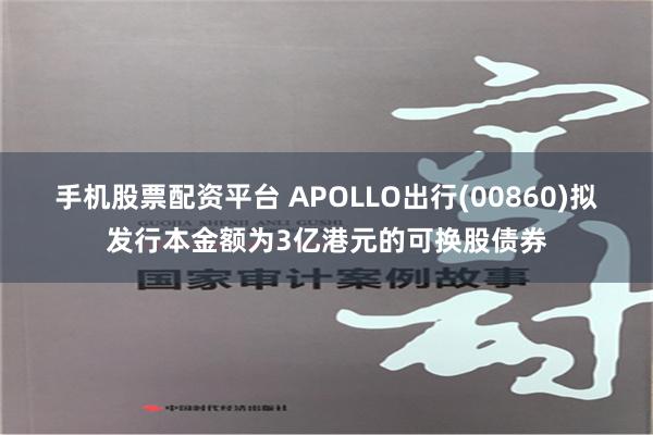 手机股票配资平台 APOLLO出行(00860)拟发行本金额为3亿港元的可换股债券