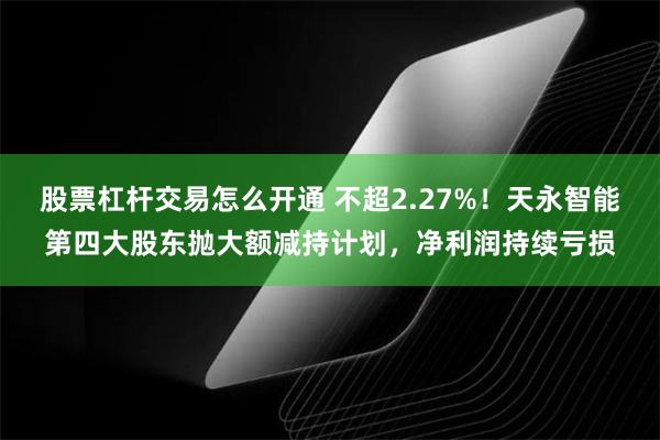 股票杠杆交易怎么开通 不超2.27%！天永智能第四大股东抛大额减持计划，净利润持续亏损