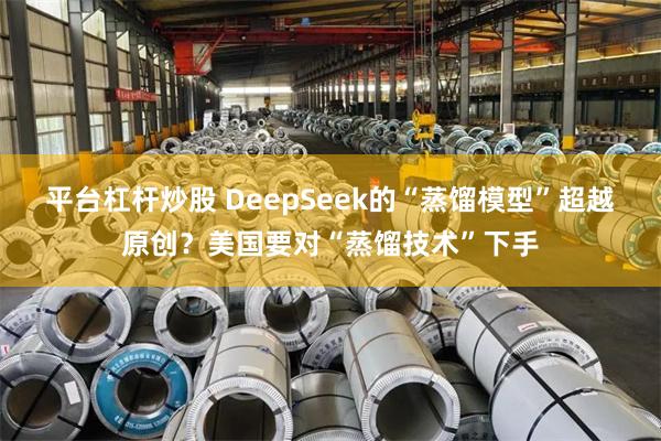 平台杠杆炒股 DeepSeek的“蒸馏模型”超越原创？美国要对“蒸馏技术”下手