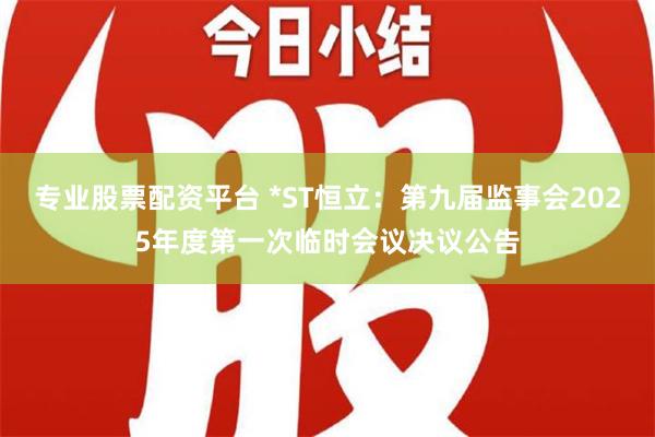 专业股票配资平台 *ST恒立：第九届监事会2025年度第一次临时会议决议公告